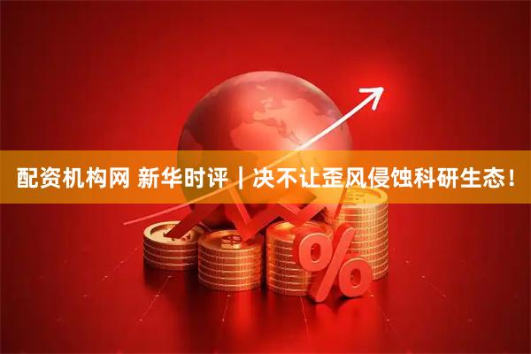 配资机构网 新华时评｜决不让歪风侵蚀科研生态！